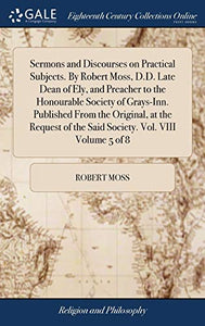 Sermons and Discourses on Practical Subjects. By Robert Moss, D.D. Late Dean of Ely, and Preacher to the Honourable Society of Grays-Inn. Published From the Original, at the Request of the Said Society. Vol. VIII Volume 5 of 8 