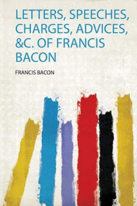 Letters, Speeches, Charges, Advices, &C. of Francis Bacon 