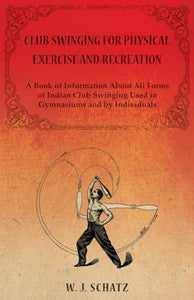 Club Swinging for Physical Exercise and Recreation - A Book of Information About All Forms of Indian Club Swinging Used in Gymnasiums and by Individuals 