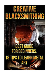 Creative Blacksmithing Best Guide For Beginners. 18 Tips To Learn Metal Art 