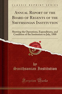 Annual Report of the Board of Regents of the Smithsonian Institution: Showing the Operations, Expenditures, and Condition of the Institution to July, 1888 (Classic Reprint) 