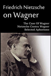 Friedrich Nietzsche on Wagner - The Case Of Wagner, Nietzsche Contra Wagner, Selected Aphorisms 