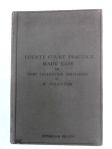 County Court Practice Made Easy or Debt Collection Simplified 