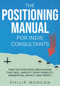 The Positioning Manual for Indie Consultants: Find the strategic beachhead that will amplify your visibility, momentum, impact, and profit. 