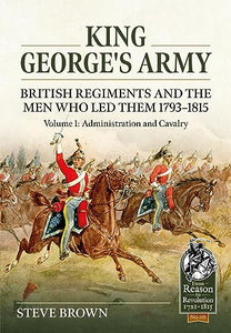 King George's Army: British Regiments and the Men Who Led Them 1793-1815 Volume 1: Administration and Cavalry 