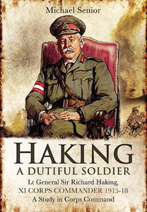 Haking: A Dutiful Soldier: Lt General Sir Richard Haking, XI Corps Commander 1915-18 