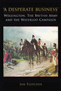 A Desperate Business: Wellington, The British Army and the Waterloo Campaign 