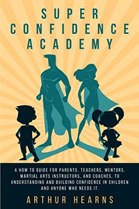 Super Confidence Academy: A How To Guide For Parents, Teachers, Mentors, Martial Arts Instructors, And Coaches, To Understanding And Building Confidence In Children And Anyone Who Needs It. 