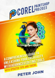 COREL PAINTSHOP PRO 2023: A COMPREHENSIVE GUIDE TO UNLEASHING YOUR CREATIVITY WITH ADVANCED EDITING TOOLS WITH UPDATED SHORTCUTS, TIPS & TRICKS 